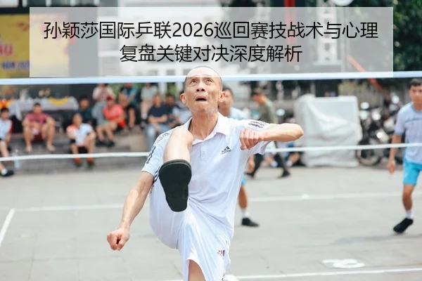 孙颖莎国际乒联2026巡回赛技战术与心理复盘关键对决深度解析