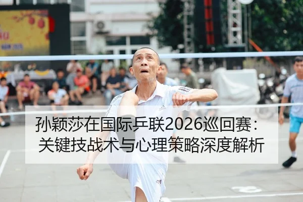 孙颖莎在国际乒联2026巡回赛：关键技战术与心理策略深度解析
